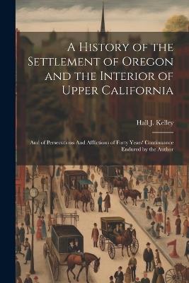 A History of the Settlement of Oregon and the Interior of Upper California: And of Persecutions And Afflictions of Forty Years' Continuance Endured by the Author - Hall J Kelley - cover