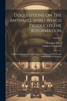 Disquisitions On The Antipapel Spirit Which Produced The Reformation: Its Secret Influence On The Literature Of Europea In General, And Of Italy In Particular; Volume 2 - Gabriele P Rossetti,Caroline Ward - cover