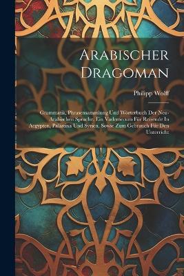 Arabischer Dragoman: Grammatik, Phrasensammlung Und Wörterbuch Der Neu-arabischen Sprache. Ein Vademecum Für Reisende In Aegypten, Palästina Und Syrien, Sowie Zum Gebrauch Für Den Unterricht - Philipp Wolff - cover