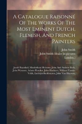 A Catalogue Raisonné Of The Works Of The Most Eminent Dutch, Flemish, And French Painters: Jacob Ruysdael, Minderhout Hobema, John And Andrew Both, John Wynants, Adams Pynaker, John Hackaert, William Vander Velde, Ludolph Backhuyzen, John Van Huysum, - London ),John Smith - cover
