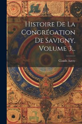 Histoire De La Congrégation De Savigny, Volume 3... - Claude Auvry (Prieur ) - cover