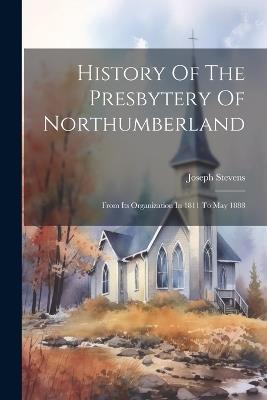 History Of The Presbytery Of Northumberland: From Its Organization In 1811 To May 1888 - Joseph Stevens - cover