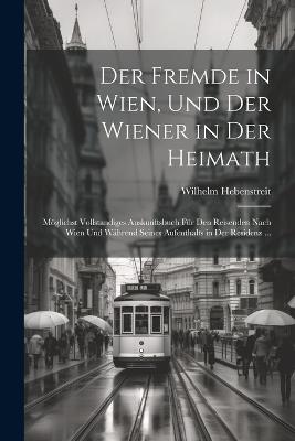 Der Fremde in Wien, Und Der Wiener in Der Heimath: Möglichst Vollstandiges Auskunftsbuch Für Den Reisenden Nach Wien Und Während Seines Aufenthalts in Der Residenz ... - Wilhelm Hebenstreit - cover