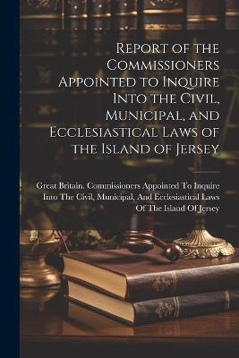 Report of the Commissioners Appointed to Inquire Into the Civil, Municipal, and Ecclesiastical Laws of the Island of Jersey - cover
