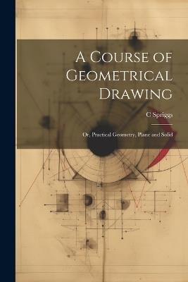 A Course of Geometrical Drawing: Or, Practical Geometry, Plane and Solid - C Spriggs - cover