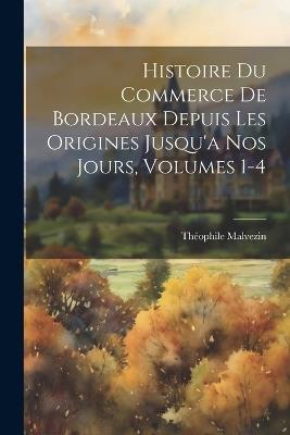 Histoire Du Commerce De Bordeaux Depuis Les Origines Jusqu'a Nos Jours, Volumes 1-4 - Théophile Malvezin - cover