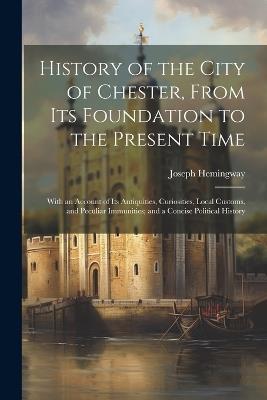 History of the City of Chester, From Its Foundation to the Present Time: With an Account of Its Antiquities, Curiosities, Local Customs, and Peculiar Immunities; and a Concise Political History - Joseph Hemingway - cover