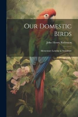 Our Domestic Birds: Elementary Lessons in Aviculture - John Henry Robinson - cover