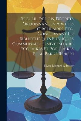 Recueil De Lois, Décrets, Ordonnances, Arrêtés, Circulaires, Etc., Concernant Les Bibliothèques Publiques, Communales, Universitaire, Scolaires Et Populaires, Publ. Par U. Robert - Ulysse Léonard L Robert - cover