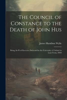 The Council of Constance to the Death of John Hus: Being the Ford Lectures Delivered in the University of Oxford in Lent Term, 1900 - James Hamilton Wylie - cover