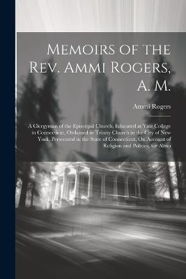 Memoirs of the Rev. Ammi Rogers, A. M.: A Clergyman of the Episcopal Church, Educated at Yale College in Connecticut, Ordained in Trinity Church in the City of New York, Persecuted in the State of Connecticut, On Account of Religion and Politics, for Almo - Ammi Rogers - cover