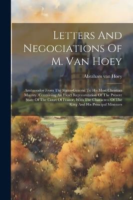 Letters And Negociations Of M. Van Hoey: Ambassador From The States-general To His Most Christian Majesty. Containing An Exact Representation Of The Present State Of The Court Of France, With The Characters Of The King And His Principal Ministers - Abraham Van Hoey - cover