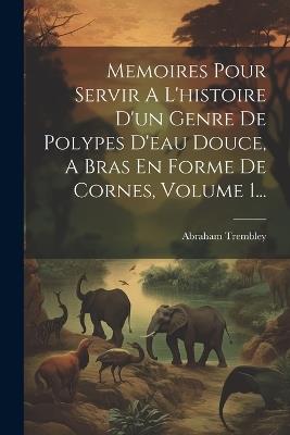Memoires Pour Servir A L'histoire D'un Genre De Polypes D'eau Douce, A Bras En Forme De Cornes, Volume 1... - Abraham Trembley - cover