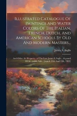 Illustrated Catalogue Of Paintings And Water Colors Of The Italian, French, Dutch, And American Schools By Old And Modern Masters...: And Other Art Property...of The Late James S. Inglis...disposed Of At...public Sale...[march 11th And 12th, 1909] - James S Inglis - cover