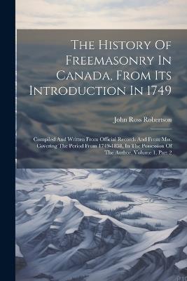 The History Of Freemasonry In Canada, From Its Introduction In 1749: Compiled And Written From Official Records And From Mss. Covering The Period From 1749-1858, In The Possession Of The Author, Volume 1, Part 2 - John Ross Robertson - cover