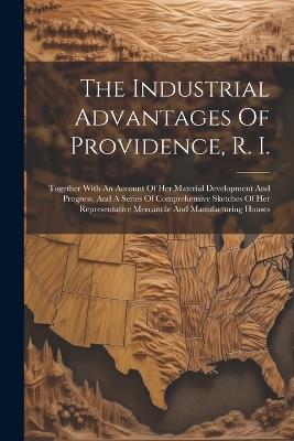 The Industrial Advantages Of Providence, R. I.: Together With An Account Of Her Material Development And Progress, And A Series Of Comprehensive Sketches Of Her Representative Mercantile And Manufacturing Houses - Anonymous - cover