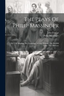 The Plays Of Philip Massinger: The City Madam. The Guardian. A Very Woman. The Bashful Lover. The Old Law - Philip Massinger,John Ferriar - cover