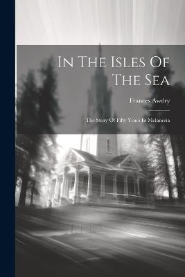 In The Isles Of The Sea: The Story Of Fifty Years In Melanesia - Frances Awdry - cover