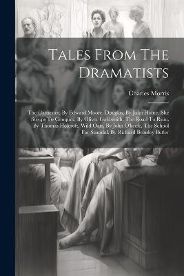 Tales From The Dramatists: The Gamester, By Edward Moore. Douglas, By John Home. She Stoops To Conquer, By Oliver Goldsmith. The Road To Ruin, By Thomas Holcroft. Wild Oats, By John O'keefe. The School For Scandal, By Richard Brinsley Butler - Charles Morris - cover
