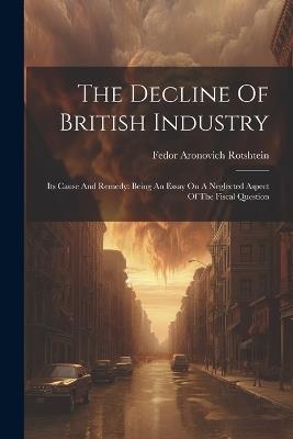 The Decline Of British Industry: Its Cause And Remedy: Being An Essay On A Neglected Aspect Of The Fiscal Question - Fedor Aronovich Rotshtein - cover