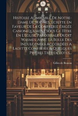 Histoire Admirable De Notre-dame De Wasmes. Ecritte En Faveur De La Confrérie Érigée Canoniquement Sous Ce Tître En L'église Paroissiale Dudit Wasmes, Avec La Bulle Des Indulgences Accordées A Laditte Confrérie & Quelques Prières Très-dévotes... - Gilles De Boussu - cover