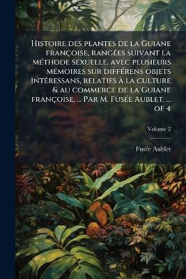 Histoire des plantes de la Guiane françoise, rangÃ(c)es suivant la mÃ(c)thode sexuelle, avec plusieurs mÃ(c)moires sur diffÃ(c)rens objets intÃ(c)ressans, relatifs Ã la culture & au commerce de la Guiane françoise, ... Par M. FusÃ(c)e Aublet. ... of 4 - Fusã(c)E Aublet - cover