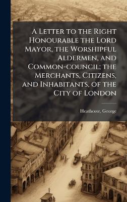 A Letter to the Right Honourable the Lord Mayor, the Worshipful Aldermen, and Common-council; the Merchants, Citizens, and Inhabitants, of the City of London - George Heathcote - cover