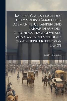 Baierns Gauen nach den drey Volksstämmen der Alemannen, Franken und Bajoaren aus den Urkunden nachgewiesen von Carl von Sprunger, gegen herrn Ritter von Lang's - Karl Von Spruner - cover