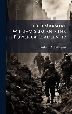 Field Marshal William Slim and the Power of Leadership - Frederick A Baillergeon - cover