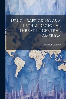 Drug Trafficking as a Lethal Regional Threat in Central America - Gustavo A Alvarez - cover
