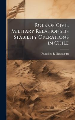 Role of Civil Military Relations in Stability Operations in Chile - Francisco R Betancourt - cover