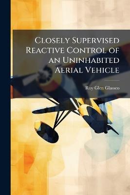 Closely Supervised Reactive Control of an Uninhabited Aerial Vehicle - Roy Glen Glassco - cover