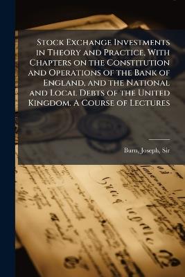Stock Exchange Investments in Theory and Practice, With Chapters on the Constitution and Operations of the Bank of England, and the National and Local Debts of the United Kingdom. A Course of Lectures - cover