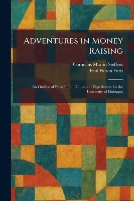Adventures in Money Raising: An Outline of Presidential Duties and Experiences for the University of Dubuque - Cornelius Martin Steffens,Paul Patton Faris - cover