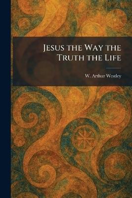 Jesus the Way the Truth the Life - W Arthur Westley - cover