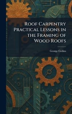 Roof Carpentry Practical Lessons in the Framing of Wood Roofs - George Collins - cover
