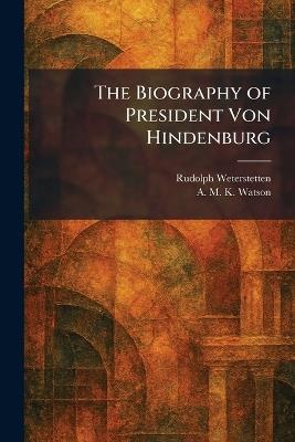 The Biography of President Von Hindenburg - Rudolph Weterstetten,A M K Watson - cover