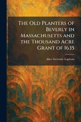 The Old Planters of Beverly in Massachusetts and the Thousand Acre Grant of 1635 - Alice Gertrude Lapham - cover