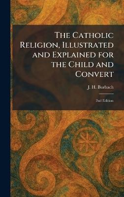 The Catholic Religion, Illustrated and Explained for the Child and Convert: 2nd Edition - J H Burbach - cover