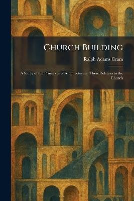 Church Building: A Study of the Principles of Architecture in Their Relation to the Church - Ralph Adams Cram - cover