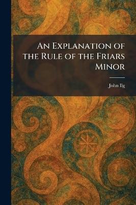 An Explanation of the Rule of the Friars Minor - John Ilg - cover