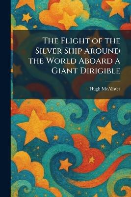 The Flight of the Silver Ship Around the World Aboard a Giant Dirigible - Hugh McAlister - cover