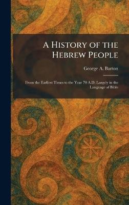 A History of the Hebrew People: From the Earliest Times to the Year 70 A.D. Largely in the Language of Bible - George a Barton - cover