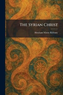 The Syrian Christ - Abraham Mitrie Rihbany - cover