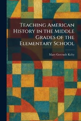 Teaching American History in the Middle Grades of the Elementary School - Mary Gertrude Kelty - cover