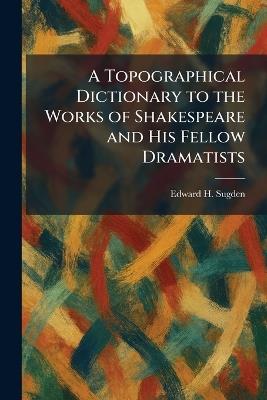 A Topographical Dictionary to the Works of Shakespeare and His Fellow Dramatists - Edward H Sugden - cover