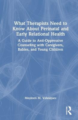 What Therapists Need to Know About Perinatal and Early Relational Health: A Guide to Anti-Oppressive Counseling with Caregivers, Babies, and Young Children - Meyleen M. Velasquez - cover