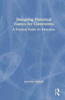 Designing Historical Games for Classrooms: A Practical Guide for Educators - Jeremiah McCall - cover