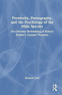 Perversity, Pornography, and the Psychology of the Male Species: An Overdue Rethinking of Robert Stoller’s Gender Theories - Richard Tuch - cover
