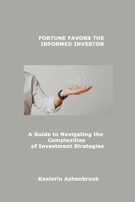 Fortune Favors the Informed Investor: A Guide to Navigating the Complexities of Investment Strategies - Kaelorin Ashenbrook - cover